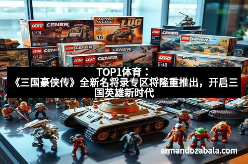 TOP1体育：《三国豪侠传》全新名将录专区将隆重推出，开启三国英雄新时代