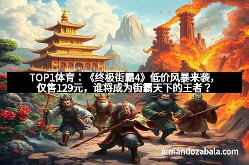 TOP1体育：《终极街霸4》低价风暴来袭，仅售129元，谁将成为街霸天下的王者？